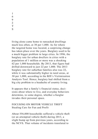 1
6
9
2
T
S
living alone came home to ransacked dwellings
much less often, at 30 per 1,000. As for where
the targeted home was located, a surprising change
has taken place over the years. Burglary used to be
a much bigger problem in large cities. In 1996, the
burglary rate for urban dwellers in cities with a
population of 1 million or more was a shocking
62 per 1,000 households. By 2013, that figure had
drifted downward to just 22 per 1,000. The 2013
burglary rate for suburban families also was 22,
while it was substantially higher in rural areas, at
30 per 1,000, according to the BJS’s Victimization
Analysis Tool. Hence, burglary had shifted from a
big city problem to a headache of country living.
It appears that a family’s financial status, deci-
sions about where to live, and everyday behaviors
determine, to some degree, whether a burglar
invades their personal space.
FOCUSING ON MOTOR VEHICLE THEFT
Stealing Cars for Fun and Profit
About 556,000 households suffered a vehicle theft
(or an attempted vehicle theft) during 2013, a
slight bump up from previous years, according to
the NCVS. That volume of incidents translated to
 