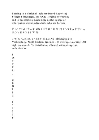 Phasing in a National Incident-Based Reporting
System Fortunately, the UCR is being overhauled
and is becoming a much more useful source of
information about individuals who are harmed
V I C TI M I Z A TI ON I N T H E U N I T ED S T A T ES : A
N O V E R V I E W 71
9781337027786, Crime Victims: An Introduction to
Victimology, Ninth Edition, Karmen - © Cengage Learning. All
rights reserved. No distribution allowed without express
authorization.
F
O
S
T
E
R
,
C
E
D
R
I
C
1
6
9
2
T
S
 