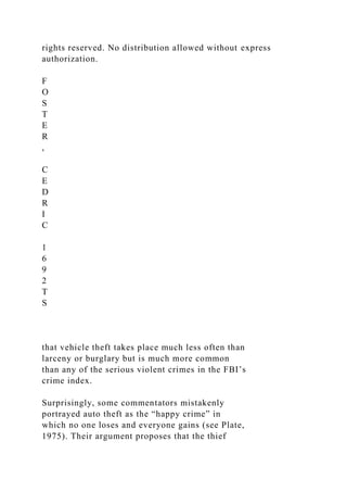rights reserved. No distribution allowed without express
authorization.
F
O
S
T
E
R
,
C
E
D
R
I
C
1
6
9
2
T
S
that vehicle theft takes place much less often than
larceny or burglary but is much more common
than any of the serious violent crimes in the FBI’s
crime index.
Surprisingly, some commentators mistakenly
portrayed auto theft as the “happy crime” in
which no one loses and everyone gains (see Plate,
1975). Their argument proposes that the thief
 