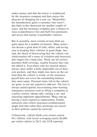 makes money and that the owner is reimbursed
by the insurance company and then enjoys the
pleasure of shopping for a new car. Meanwhile,
the manufacturer gains a customer who wasn’t
due back in the showroom for another couple of
years, and the insurance company gets a chance to
raise comprehensive fire and theft loss premiums
and invest that money in profitable ventures.
But in actuality, most victims of auto theft are
quite upset for a number of reasons. Many motor-
ists devote a great deal of time, effort, and loving
care to keeping their vehicles in good shape. Sec-
ond, the shock of discovering that the vehicle van-
ished touches off a sense of violation and insecurity
that lingers for a long time. Third, not all owners
purchase theft coverage, usually because they can-
not afford it. Even those who are insured almost
always must suffer a hefty deductible out of their
own pockets, and they might owe more on the car
loan than the vehicle is worth, so the insurance
payoff does not cover the outstanding balance
they must repay. Personal items left in the vehicle
are gone, as are any expensive add-ons. The loss is
always unanticipated, necessitating time-wasting
emergency measures such as filing a complaint at
a police station, taking cabs, renting a car, and
canceling important appointments. Many end up
buying a more expensive replacement. Finally,
motorists who collect insurance reimbursement
might find that either their premiums are raised
or their policies cannot be renewed.
Collectively, vehicle thefts cost owners nearly
$4.1 billion, with losses averaging nearly $6,000
per stolen vehicle in 2013, the UCR reported
 