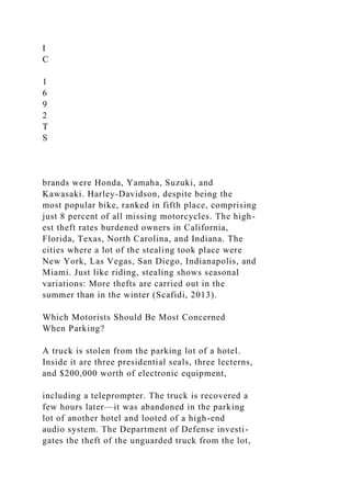 I
C
1
6
9
2
T
S
brands were Honda, Yamaha, Suzuki, and
Kawasaki. Harley-Davidson, despite being the
most popular bike, ranked in fifth place, comprising
just 8 percent of all missing motorcycles. The high-
est theft rates burdened owners in California,
Florida, Texas, North Carolina, and Indiana. The
cities where a lot of the stealing took place were
New York, Las Vegas, San Diego, Indianapolis, and
Miami. Just like riding, stealing shows seasonal
variations: More thefts are carried out in the
summer than in the winter (Scafidi, 2013).
Which Motorists Should Be Most Concerned
When Parking?
A truck is stolen from the parking lot of a hotel.
Inside it are three presidential seals, three lecterns,
and $200,000 worth of electronic equipment,
including a teleprompter. The truck is recovered a
few hours later—it was abandoned in the parking
lot of another hotel and looted of a high-end
audio system. The Department of Defense investi-
gates the theft of the unguarded truck from the lot,
 