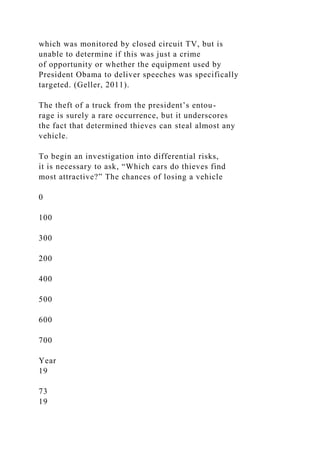 which was monitored by closed circuit TV, but is
unable to determine if this was just a crime
of opportunity or whether the equipment used by
President Obama to deliver speeches was specifically
targeted. (Geller, 2011).
The theft of a truck from the president’s entou-
rage is surely a rare occurrence, but it underscores
the fact that determined thieves can steal almost any
vehicle.
To begin an investigation into differential risks,
it is necessary to ask, “Which cars do thieves find
most attractive?” The chances of losing a vehicle
0
100
300
200
400
500
600
700
Year
19
73
19
 