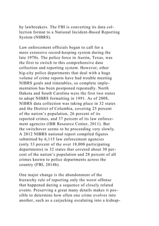 by lawbreakers. The FBI is converting its data col-
lection format to a National Incident-Based Reporting
System (NIBRS).
Law enforcement officials began to call for a
more extensive record-keeping system during the
late 1970s. The police force in Austin, Texas, was
the first to switch to this comprehensive data
collection and reporting system. However, other
big-city police departments that deal with a huge
volume of crime reports have had trouble meeting
NIBRS goals and timetables, so complete imple-
mentation has been postponed repeatedly. North
Dakota and South Carolina were the first two states
to adopt NIBRS formatting in 1991. As of 2008,
NIBRS data collection was taking place in 32 states
and the District of Columbia, covering 25 percent
of the nation’s population, 26 percent of its
reported crimes, and 37 percent of its law enforce-
ment agencies (IBR Resource Center, 2011). But
the switchover seems to be proceeding very slowly.
A 2012 NIBRS national report compiled figures
submitted by 6,115 law enforcement agencies
(only 33 percent of the over 18,000 participating
departments) in 32 states that covered about 30 per-
cent of the nation’s population and 28 percent of all
crimes known to police departments across the
country (FBI, 2014b).
One major change is the abandonment of the
hierarchy rule of reporting only the worst offense
that happened during a sequence of closely related
events. Preserving a great many details makes it pos-
sible to determine how often one crime evolves into
another, such as a carjacking escalating into a kidnap-
 