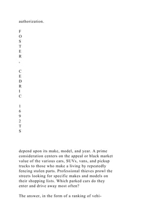 authorization.
F
O
S
T
E
R
,
C
E
D
R
I
C
1
6
9
2
T
S
depend upon its make, model, and year. A prime
consideration centers on the appeal or black market
value of the various cars, SUVs, vans, and pickup
trucks to those who make a living by repeatedly
fencing stolen parts. Professional thieves prowl the
streets looking for specific makes and models on
their shopping lists. Which parked cars do they
enter and drive away most often?
The answer, in the form of a ranking of vehi-
 