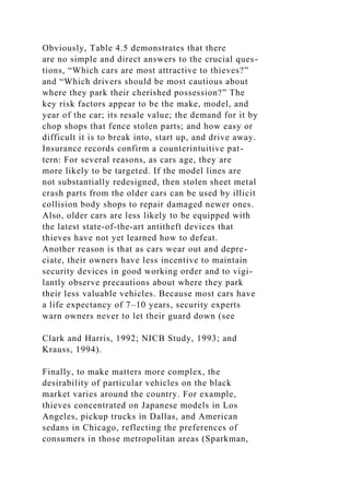 Obviously, Table 4.5 demonstrates that there
are no simple and direct answers to the crucial ques-
tions, “Which cars are most attractive to thieves?”
and “Which drivers should be most cautious about
where they park their cherished possession?” The
key risk factors appear to be the make, model, and
year of the car; its resale value; the demand for it by
chop shops that fence stolen parts; and how easy or
difficult it is to break into, start up, and drive away.
Insurance records confirm a counterintuitive pat-
tern: For several reasons, as cars age, they are
more likely to be targeted. If the model lines are
not substantially redesigned, then stolen sheet metal
crash parts from the older cars can be used by illicit
collision body shops to repair damaged newer ones.
Also, older cars are less likely to be equipped with
the latest state-of-the-art antitheft devices that
thieves have not yet learned how to defeat.
Another reason is that as cars wear out and depre-
ciate, their owners have less incentive to maintain
security devices in good working order and to vigi-
lantly observe precautions about where they park
their less valuable vehicles. Because most cars have
a life expectancy of 7–10 years, security experts
warn owners never to let their guard down (see
Clark and Harris, 1992; NICB Study, 1993; and
Krauss, 1994).
Finally, to make matters more complex, the
desirability of particular vehicles on the black
market varies around the country. For example,
thieves concentrated on Japanese models in Los
Angeles, pickup trucks in Dallas, and American
sedans in Chicago, reflecting the preferences of
consumers in those metropolitan areas (Sparkman,
 