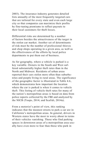 2003). The insurance industry generates detailed
lists annually of the most frequently targeted cars
that are tailored for every state and even each large
city so that companies can maximize their profits
by fine-tuning premiums to reflect payouts to
their local customers for theft losses.
Differential risks are determined by a number
of factors besides the attractiveness of the target in
the stolen car market. Another set of determinants
of risk must be the number of professional thieves
and chop shops operating in a given area, as well as
the effectiveness of the efforts by local police
departments to put them out of business.
As for geography, where a vehicle is parked is a
key variable. Owners in the South and West suf-
fered substantially higher theft rates than in the
North and Midwest. Residents of urban areas
reported their cars stolen more often than suburba-
nites and people living in rural areas. The significance
of the geographic factor is illustrated in Table 4.6,
which demonstrates how important the location
where the car is parked is when it comes to vehicle
theft. This listing of vehicle theft rates for many of
the nation’s metropolitan areas is based on data from
police reports collected by the FBI and analyzed by
the NICB (Toups, 2014; and Scafidi, 2014a).
From a motorist’s point of view, this ranking
indicates that the meanest streets to park a car are in
California’s metropolitan areas. In general, drivers in
Western states have the most to worry about in terms
of their vehicles vanishing. Those who find parking
spaces in downtown areas of a metropolitan area usu-
ally have even more to fear than those who park in
 