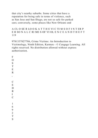 that city’s nearby suburbs. Some cities that have a
reputation for being safe in terms of violence, such
as San Jose and San Diego, are not so safe for parked
cars; conversely, some places like New Orleans and
A CL O SE R LO O K A T T H E VI C TI M S O F I N T ER P
E R SO N A L C RI ME S OF VI OL E N C E A N D T H E F T
119
9781337027786, Crime Victims: An Introduction to
Victimology, Ninth Edition, Karmen - © Cengage Learning. All
rights reserved. No distribution allowed without express
authorization.
F
O
S
T
E
R
,
C
E
D
R
I
C
1
6
9
2
T
S
 