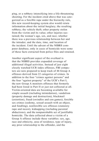 ping, or a robbery intensifying into a life-threatening
shooting. For the incident cited above that was cate-
gorized as a forcible rape under the hierarchy rule,
this new record-keeping system also would retain
information about the initial burglary; the resulting
robbery; the vehicle theft; other property stolen
from the victim and its value; other injuries sus-
tained; the woman’s age, sex, and race; whether
there was a previous relationship between her and
the intruder; and the date, time, and location of
the incident. Until the advent of the NIBRS com-
puter database, only in cases of homicide were some
of these facts extracted from police files and retained.
Another significant aspect of the overhaul is
that the NIBRS provides expanded coverage of
additional illegal activities. Instead of just eight
closely watched UCR index offenses, FBI compu-
ters are now prepared to keep track of 46 Group A
offenses derived from 22 categories of crimes. In
addition to the four “crimes against persons” and
the four “against property” of the UCR’s Part I,
the new Group A monitors offenses that formerly
had been listed in Part II or just not collected at all.
Victim-oriented data are becoming available for
simple assault (including intimidation), vandalism
(property damage and destruction), blackmail
(extortion), fraud (swindles and con games), forcible
sex crimes (sodomy, sexual assault with an object,
and fondling), nonforcible sex offenses (statutory
rape and incest), kidnapping (including parental
abductions), and the nonpunishable act of justifiable
homicide. The data collected about a victim of a
Group A offense include these variables: sex, age,
race and ethnicity, area of residence, type of injury,
any prior relationship to the offender, and the
 