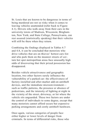 St. Louis that are known to be dangerous in terms of
being murdered are not so risky when it comes to
leaving vehicles unattended (refer back to Figure
4.1). Drivers who walk away from their cars in the
university towns of Madison, Wisconsin; Bingham-
ton, New York; and State College, Pennsylvania, can
rest assured (statistically speaking) that their vehicles
will still be there when they return.
Combining the findings displayed in Tables 4.7
and 4.8, it can be concluded that motorists who
drive vehicles that are on thieves’ hottest cars list
and who park them on the meanest streets of cer-
tain hot spot metropolitan areas face unusually high
odds of discovering that their prized possession has
disappeared.
Besides vehicle attractiveness and geographic
location, two other factors surely influence the
vulnerability of a parked car: the effectiveness of
factory-installed and after-market add-on antitheft
devices, and the immediate microenvironment—
such as traffic patterns, the presence or absence of
pedestrians, and the intensity of lighting at night in
the vicinity of the street, driveway, or lot where the
vehicle sits unguarded. These two factors are under
the control of individuals to some degree, except that
many motorists cannot afford secure but expensive
parking arrangements and costly antitheft hardware.
Once again, various categories of people face
either higher or lower levels of danger from
criminals. In terms of differential risks, those who
 