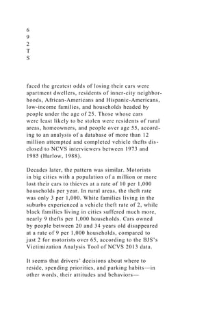 6
9
2
T
S
faced the greatest odds of losing their cars were
apartment dwellers, residents of inner-city neighbor-
hoods, African-Americans and Hispanic-Americans,
low-income families, and households headed by
people under the age of 25. Those whose cars
were least likely to be stolen were residents of rural
areas, homeowners, and people over age 55, accord-
ing to an analysis of a database of more than 12
million attempted and completed vehicle thefts dis-
closed to NCVS interviewers between 1973 and
1985 (Harlow, 1988).
Decades later, the pattern was similar. Motorists
in big cities with a population of a million or more
lost their cars to thieves at a rate of 10 per 1,000
households per year. In rural areas, the theft rate
was only 3 per 1,000. White families living in the
suburbs experienced a vehicle theft rate of 2, while
black families living in cities suffered much more,
nearly 9 thefts per 1,000 households. Cars owned
by people between 20 and 34 years old disappeared
at a rate of 9 per 1,000 households, compared to
just 2 for motorists over 65, according to the BJS’s
Victimization Analysis Tool of NCVS 2013 data.
It seems that drivers’ decisions about where to
reside, spending priorities, and parking habits—in
other words, their attitudes and behaviors—
 