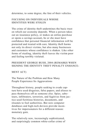 determine, to some degree, the fate of their vehicles.
FOCUSING ON INDIVIDUALS WHOSE
IDENTITIES WERE STOLEN
The crime of identity theft undermines the basic trust
on which our economy depends. When a person takes
out an insurance policy, or makes an online purchase
or opens a savings account, he or she must have
confidence that personal financial information will be
protected and treated with care. Identity theft harms
not only its direct victims, but also many businesses
and customers whose confidence is shaken. Like other
forms of stealing, identity theft leaves the victim poor
and feeling terribly violated.
PRESIDENT GEORGE BUSH, 2004 (REMARKS WHEN
SIGNING THE IDENTITY THEFT PENALTY ENHANCE-
MENT ACT)
The Nature of the Problem and How Many
People Experience Its Aggravations
Throughout history, people seeking to evade cap-
ture have used disguises, false papers, and aliases to
pass themselves off as someone else. Spies, sabo-
teurs, infiltrators, terrorists, and fugitives from jus-
tice used fictitious histories, documents, and
résumés to fool authorities. But now computer
databases and high-tech devices provide incen-
tives for impersonators for a different reason:
monetary gain.
The relatively new, increasingly sophisticated,
and surprisingly common white-collar crime of
 