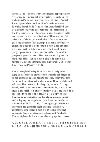 identity theft arises from the illegal appropriation
of someone’s personal information—such as the
individual’s name, address, date of birth, Social
Security number, and mother’s maiden name.
Identity fraud is defined as the unauthorized use
of another individual’s personal information to
try to achieve illicit financial gain. Identity thefts
are measured as attempted as well as successful
misuses of these personal identifiers to loot an
existing account (for example, a bank savings or
checking account) or to open a new account (for
instance, with a telephone or credit card com-
pany), plus impersonations for other fraudulent
purposes (such as to collect undeserved govern-
ment benefits like someone else’s income tax
refund) (Javelin Strategy and Research, 2011; and
Langton and Planty, 2011).
Even though identity theft is a relatively new
type of offense, it draws upon traditional interper-
sonal crimes such as pickpocketing, thievery, rob-
bery, and burglary of wallets as well as established
white-collar crimes like forgery, counterfeiting,
fraud, and impersonation. For example, those who
steal cars might be able to parlay a vehicle theft into
an identity theft if the driver left a copy of the
license or registration in the glove compartment
and a laptop, smartphone, briefcase, or wallet in
the trunk (ITRC, 2014a). Cutting-edge criminals
increasingly commit their offenses online by
compromising other people’s existing Internet
accounts (such as Amazon, eBay, and PayPal).
These high-tech fraudsters also engage in account
A CL O SE R LO O K A T T H E VI C TI M S O F I N T ER P
E R SO N A L C RI ME S OF VI OL E N C E A N D T H E F T
 