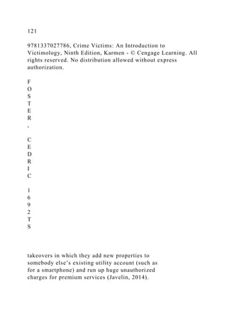 121
9781337027786, Crime Victims: An Introduction to
Victimology, Ninth Edition, Karmen - © Cengage Learning. All
rights reserved. No distribution allowed without express
authorization.
F
O
S
T
E
R
,
C
E
D
R
I
C
1
6
9
2
T
S
takeovers in which they add new properties to
somebody else’s existing utility account (such as
for a smartphone) and run up huge unauthorized
charges for premium services (Javelin, 2014).
 