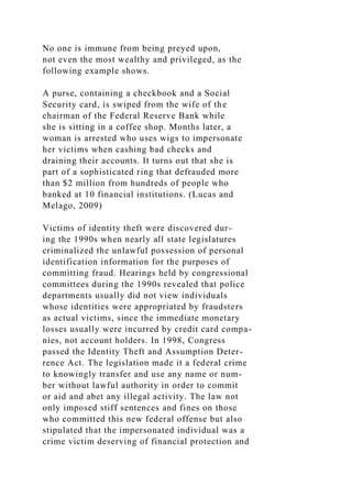 No one is immune from being preyed upon,
not even the most wealthy and privileged, as the
following example shows.
A purse, containing a checkbook and a Social
Security card, is swiped from the wife of the
chairman of the Federal Reserve Bank while
she is sitting in a coffee shop. Months later, a
woman is arrested who uses wigs to impersonate
her victims when cashing bad checks and
draining their accounts. It turns out that she is
part of a sophisticated ring that defrauded more
than $2 million from hundreds of people who
banked at 10 financial institutions. (Lucas and
Melago, 2009)
Victims of identity theft were discovered dur-
ing the 1990s when nearly all state legislatures
criminalized the unlawful possession of personal
identification information for the purposes of
committing fraud. Hearings held by congressional
committees during the 1990s revealed that police
departments usually did not view individuals
whose identities were appropriated by fraudsters
as actual victims, since the immediate monetary
losses usually were incurred by credit card compa-
nies, not account holders. In 1998, Congress
passed the Identity Theft and Assumption Deter-
rence Act. The legislation made it a federal crime
to knowingly transfer and use any name or num-
ber without lawful authority in order to commit
or aid and abet any illegal activity. The law not
only imposed stiff sentences and fines on those
who committed this new federal offense but also
stipulated that the impersonated individual was a
crime victim deserving of financial protection and
 