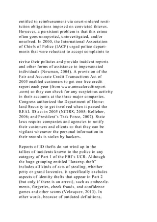 entitled to reimbursement via court-ordered resti-
tution obligations imposed on convicted thieves.
However, a persistent problem is that this crime
often goes unreported, uninvestigated, and/or
unsolved. In 2000, the International Association
of Chiefs of Police (IACP) urged police depart-
ments that were reluctant to accept complaints to
revise their policies and provide incident reports
and other forms of assistance to impersonated
individuals (Newman, 2004). A provision of the
Fair and Accurate Credit Transactions Act of
2003 enabled customers to get one free credit
report each year (from www.annualcreditreport
.com) so they can check for any suspicious activity
in their accounts at the three major companies.
Congress authorized the Department of Home-
land Security to get involved when it passed the
REAL ID act in 2005 (NCJRS, 2005; Kelleher,
2006; and President’s Task Force, 2007). State
laws require companies and agencies to notify
their customers and clients so that they can be
vigilant whenever the personal information in
their records is stolen by hackers.
Reports of ID thefts do not wind up in the
tallies of incidents known to the police in any
category of Part 1 of the FBI’s UCR. Although
the huge grouping entitled “larceny-theft”
includes all kinds of acts of stealing, whether
petty or grand larcenies, it specifically excludes
aspects of identity thefts that appear in Part 2
(but only if there is an arrest), such as embezzle-
ments, forgeries, check frauds, and confidence
games and other scams (Velasquez, 2013). In
other words, because of outdated definitions,
 