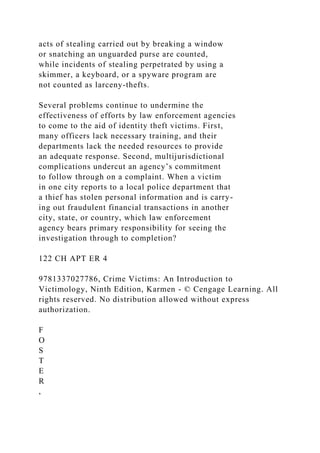acts of stealing carried out by breaking a window
or snatching an unguarded purse are counted,
while incidents of stealing perpetrated by using a
skimmer, a keyboard, or a spyware program are
not counted as larceny-thefts.
Several problems continue to undermine the
effectiveness of efforts by law enforcement agencies
to come to the aid of identity theft victims. First,
many officers lack necessary training, and their
departments lack the needed resources to provide
an adequate response. Second, multijurisdictional
complications undercut an agency’s commitment
to follow through on a complaint. When a victim
in one city reports to a local police department that
a thief has stolen personal information and is carry-
ing out fraudulent financial transactions in another
city, state, or country, which law enforcement
agency bears primary responsibility for seeing the
investigation through to completion?
122 CH APT ER 4
9781337027786, Crime Victims: An Introduction to
Victimology, Ninth Edition, Karmen - © Cengage Learning. All
rights reserved. No distribution allowed without express
authorization.
F
O
S
T
E
R
,
 