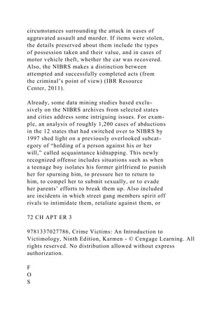 circumstances surrounding the attack in cases of
aggravated assault and murder. If items were stolen,
the details preserved about them include the types
of possession taken and their value, and in cases of
motor vehicle theft, whether the car was recovered.
Also, the NIBRS makes a distinction between
attempted and successfully completed acts (from
the criminal’s point of view) (IBR Resource
Center, 2011).
Already, some data mining studies based exclu-
sively on the NIBRS archives from selected states
and cities address some intriguing issues. For exam-
ple, an analysis of roughly 1,200 cases of abductions
in the 12 states that had switched over to NIBRS by
1997 shed light on a previously overlooked subcat-
egory of “holding of a person against his or her
will,” called acquaintance kidnapping. This newly
recognized offense includes situations such as when
a teenage boy isolates his former girlfriend to punish
her for spurning him, to pressure her to return to
him, to compel her to submit sexually, or to evade
her parents’ efforts to break them up. Also included
are incidents in which street gang members spirit off
rivals to intimidate them, retaliate against them, or
72 CH APT ER 3
9781337027786, Crime Victims: An Introduction to
Victimology, Ninth Edition, Karmen - © Cengage Learning. All
rights reserved. No distribution allowed without express
authorization.
F
O
S
 