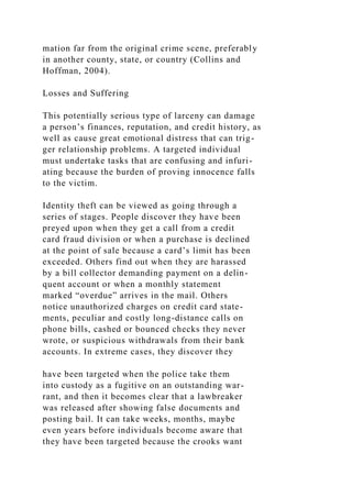 mation far from the original crime scene, preferably
in another county, state, or country (Collins and
Hoffman, 2004).
Losses and Suffering
This potentially serious type of larceny can damage
a person’s finances, reputation, and credit history, as
well as cause great emotional distress that can trig-
ger relationship problems. A targeted individual
must undertake tasks that are confusing and infuri-
ating because the burden of proving innocence falls
to the victim.
Identity theft can be viewed as going through a
series of stages. People discover they have been
preyed upon when they get a call from a credit
card fraud division or when a purchase is declined
at the point of sale because a card’s limit has been
exceeded. Others find out when they are harassed
by a bill collector demanding payment on a delin-
quent account or when a monthly statement
marked “overdue” arrives in the mail. Others
notice unauthorized charges on credit card state-
ments, peculiar and costly long-distance calls on
phone bills, cashed or bounced checks they never
wrote, or suspicious withdrawals from their bank
accounts. In extreme cases, they discover they
have been targeted when the police take them
into custody as a fugitive on an outstanding war-
rant, and then it becomes clear that a lawbreaker
was released after showing false documents and
posting bail. It can take weeks, months, maybe
even years before individuals become aware that
they have been targeted because the crooks want
 