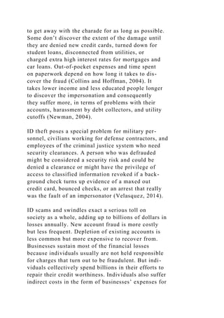 to get away with the charade for as long as possible.
Some don’t discover the extent of the damage until
they are denied new credit cards, turned down for
student loans, disconnected from utilities, or
charged extra high interest rates for mortgages and
car loans. Out-of-pocket expenses and time spent
on paperwork depend on how long it takes to dis-
cover the fraud (Collins and Hoffman, 2004). It
takes lower income and less educated people longer
to discover the impersonation and consequently
they suffer more, in terms of problems with their
accounts, harassment by debt collectors, and utility
cutoffs (Newman, 2004).
ID theft poses a special problem for military per-
sonnel, civilians working for defense contractors, and
employees of the criminal justice system who need
security clearances. A person who was defrauded
might be considered a security risk and could be
denied a clearance or might have the privilege of
access to classified information revoked if a back-
ground check turns up evidence of a maxed out
credit card, bounced checks, or an arrest that really
was the fault of an impersonator (Velasquez, 2014).
ID scams and swindles exact a serious toll on
society as a whole, adding up to billions of dollars in
losses annually. New account fraud is more costly
but less frequent. Depletion of existing accounts is
less common but more expensive to recover from.
Businesses sustain most of the financial losses
because individuals usually are not held responsible
for charges that turn out to be fraudulent. But indi-
viduals collectively spend billions in their efforts to
repair their credit worthiness. Individuals also suffer
indirect costs in the form of businesses’ expenses for
 