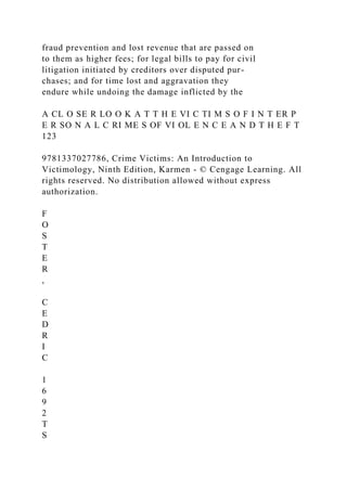 fraud prevention and lost revenue that are passed on
to them as higher fees; for legal bills to pay for civil
litigation initiated by creditors over disputed pur-
chases; and for time lost and aggravation they
endure while undoing the damage inflicted by the
A CL O SE R LO O K A T T H E VI C TI M S O F I N T ER P
E R SO N A L C RI ME S OF VI OL E N C E A N D T H E F T
123
9781337027786, Crime Victims: An Introduction to
Victimology, Ninth Edition, Karmen - © Cengage Learning. All
rights reserved. No distribution allowed without express
authorization.
F
O
S
T
E
R
,
C
E
D
R
I
C
1
6
9
2
T
S
 