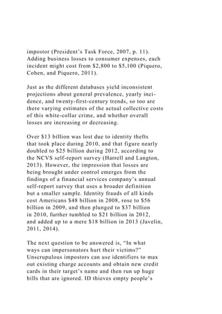 impostor (President’s Task Force, 2007, p. 11).
Adding business losses to consumer expenses, each
incident might cost from $2,800 to $5,100 (Piquero,
Cohen, and Piquero, 2011).
Just as the different databases yield inconsistent
projections about general prevalence, yearly inci-
dence, and twenty-first-century trends, so too are
there varying estimates of the actual collective costs
of this white-collar crime, and whether overall
losses are increasing or decreasing.
Over $13 billion was lost due to identity thefts
that took place during 2010, and that figure nearly
doubled to $25 billion during 2012, according to
the NCVS self-report survey (Harrell and Langton,
2013). However, the impression that losses are
being brought under control emerges from the
findings of a financial services company’s annual
self-report survey that uses a broader definition
but a smaller sample. Identity frauds of all kinds
cost Americans $48 billion in 2008, rose to $56
billion in 2009, and then plunged to $37 billion
in 2010, further tumbled to $21 billion in 2012,
and added up to a mere $18 billion in 2013 (Javelin,
2011, 2014).
The next question to be answered is, “In what
ways can impersonators hurt their victims?”
Unscrupulous impostors can use identifiers to max
out existing charge accounts and obtain new credit
cards in their target’s name and then run up huge
bills that are ignored. ID thieves empty people’s
 