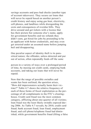 savings accounts and pass bad checks (another type
of account takeovers). They secure car loans that
will never be repaid based on another person’s
credit history and enjoy using gas heat, electricity,
cell phones, and landlines while disregarding the
costs and consequences of overdue bills. They
drive around and get tickets with a license that
has their picture but someone else’s name, apply
for government benefits and tax refunds they
didn’t earn, get hired for jobs by pretending to be
an applicant with better credentials, and may even
get arrested under an assumed name before jumping
bail and disappearing.
One peculiar aspect of identity theft is its para-
sitical nature: the offender, unless detected and put
out of action, often repeatedly feeds off the same
person in a variety of ways over a prolonged period
of time, by maxing out credit cards, emptying bank
accounts, and taking out loans that will never be
repaid.
Now that the range of possible swindles and
scams has been outlined, the question arises,
“How did impersonators actually harm their vic-
tims?” Table 4.7 shows the relative frequency of
each of these forms of fiscal exploitation as the per-
centage of all complainants to the FTC’s clearing-
house. Credit card fraud was the most common
category, afflicting about one-quarter of all victims;
loan fraud was the least likely swindle exposed dur-
ing 2006. As Table 4.7 reveals, by 2010, credit card
fraud, bank account fraud, loan fraud, employment
fraud, and cell phone/telephone fraud had dimin-
ished, while government benefits fraud (filing a false
 