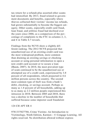 tax return for a refund) plus assorted other scams
had intensified. By 2013, fraud related to govern-
ment documents and benefits, especially where
thieves collected their victims’ income tax refunds,
had grown substantially to become the biggest cat-
egory. Other scams, especially credit card fraud,
loan fraud, and utilities fraud had declined over
the years since 2006, as a comparison of the per-
centage of complaints to the FTC in columns 2, 3,
and 4 in Table 4.7 reveals.
Findings from the NCVS show a slightly dif-
ferent ranking. The 2012 NCVS projected that
unauthorized use of an existing credit card was
the most widespread problem, more common
than draining an existing savings or checking
account or using personal information to open a
new credit card account or to secure a loan
(Baum, 2007). In 2010, the most prevalent type
of scam continued to be the unauthorized use or
attempted use of a credit card, experienced by 3.8
percent of all respondents, which projected to 4.6
million persons across the country. The second
most common type of theft was from a bank’s
debit, checking, or savings account. Perhaps as
many as 1.8 percent of all households, adding up
to as many as 2.2 million people experienced this
intrusion in 2010. Between 2005 and 2010, there
was a decline in the number of households that
suffered because some impostor used fraudulent
124 CH APT ER 4
9781337027786, Crime Victims: An Introduction to
Victimology, Ninth Edition, Karmen - © Cengage Learning. All
rights reserved. No distribution allowed without express
 