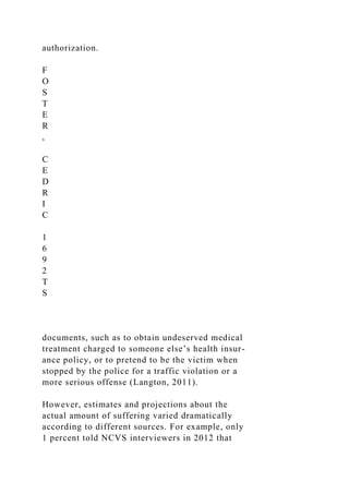 authorization.
F
O
S
T
E
R
,
C
E
D
R
I
C
1
6
9
2
T
S
documents, such as to obtain undeserved medical
treatment charged to someone else’s health insur-
ance policy, or to pretend to be the victim when
stopped by the police for a traffic violation or a
more serious offense (Langton, 2011).
However, estimates and projections about the
actual amount of suffering varied dramatically
according to different sources. For example, only
1 percent told NCVS interviewers in 2012 that
 