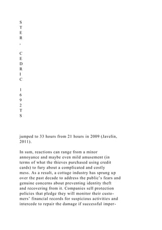 S
T
E
R
,
C
E
D
R
I
C
1
6
9
2
T
S
jumped to 33 hours from 21 hours in 2009 (Javelin,
2011).
In sum, reactions can range from a minor
annoyance and maybe even mild amusement (in
terms of what the thieves purchased using credit
cards) to fury about a complicated and costly
mess. As a result, a cottage industry has sprung up
over the past decade to address the public’s fears and
genuine concerns about preventing identity theft
and recovering from it. Companies sell protection
policies that pledge they will monitor their custo-
mers’ financial records for suspicious activities and
intercede to repair the damage if successful imper-
 