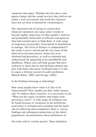 sonations take place. Whether the fees these com-
panies charge and the actual services they deliver are
really a wise investment and worth the expenses
have not yet been evaluated by victimologists.
The emotional toll of trying to restore their
financial reputation can cause some victims to
become highly suspicious of other people’s motives
and profoundly distrustful of officials and agencies
they had counted upon to help them. A wide range
of responses are possible, from denial to humiliation
to outrage. The level of distress is compounded if
the crime is never solved and the real name of the
thief never becomes known. Some feel over-
whelmed and powerless, as well as ashamed and
embarrassed for appearing to be spendthrifts and
deadbeats. Others join self-help groups that have
websites to share advice and facilitate mutual sup-
port with those who know firsthand what it is like
to repair a lifetime record of credit worthiness
(Busch-White, 2002; and Savage, 2003).
Is the Problem Growing or Subsiding?
How many people know what it is like to be
impersonated? How rapidly are their ranks increas-
ing? To address these concerns, it is necessary to ask
“What are the yearly incidence and longer term
prevalence rates?” A wide range of estimates can
be found because of variations in the definitions
used (what is included and excluded) and the meth-
ods of collecting data (complaints filed vs. survey
findings and subsequent projections to the entire
population). Inconsistencies about definitions of
the crime and its victims persist. Three databases
 