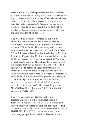 estimate the size of the problem and indicate how
its dimensions are changing over time. But the find-
ings of these three monitoring efforts do not always
match or coincide. The oft-repeated warning that
identity theft is America’s fastest growing crime
implies a steady upward trend that is difficult to
verify. Different impressions can be derived from
the data assembled in Table 4.8.
The NCVS is a valuable source of estimates
about the prevalence and incidence of identity
theft. Questions about identity theft were added
to the NCVS in 2004. The percentage of victim-
ized households rose between 2005 and 2009 from
5.5 to 7.3 percent but then declined a bit in 2010 to
7 percent. Figures for 2011 are not available, but in
2012 the proportion remained constant at 7 percent
of that year’s sample. Therefore, the proportion of
the sample that has experienced identity theft had
leveled out. In terms of sheer numbers, an esti-
mated 16.6 million persons experienced one or
more successful deceptions or attempts at imperson-
ation in 2012. Over 34 million people over the age
of 16 had experienced one or more incidents of
attempted or completed identity theft at some
point in their lives as of 2012, according to the
NCVS (Harrell and Langton, 2013) (see the third
column in Table 4.8).
The FTC operates an identity theft data
clearinghouse called the Consumer Sentinel
Network. It receives information from about 150
law enforcement agencies and collects details from
online complaint forms and calls to its hotline (877-
IDTHEFT). The FTC bases its estimates about
how many people have had their identities stolen
 