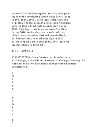 on unverified incident reports that have been pour-
ing in to this monitoring system since it was set up
in 1997 (FTC, 2011). From these complaints, the
FTC projected that as many as 8 million Americans
suffered from a brush with identify theft during
2008. That figure rose to an estimated 9 million
during 2010. As for the actual number of com-
plaints, they peaked in 2008 and then declined,
but bounced back to an all-time high in 2012
before slipping a bit in 2013 (FTC, 2014) (see the
second column in Table 4.8).
126 CH APT ER 4
9781337027786, Crime Victims: An Introduction to
Victimology, Ninth Edition, Karmen - © Cengage Learning. All
rights reserved. No distribution allowed without express
authorization.
F
O
S
T
E
R
,
C
E
D
R
I
C
1
6
 