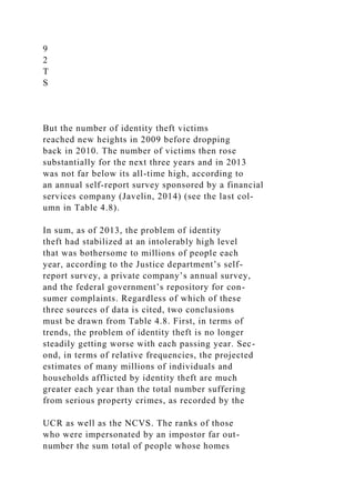 9
2
T
S
But the number of identity theft victims
reached new heights in 2009 before dropping
back in 2010. The number of victims then rose
substantially for the next three years and in 2013
was not far below its all-time high, according to
an annual self-report survey sponsored by a financial
services company (Javelin, 2014) (see the last col-
umn in Table 4.8).
In sum, as of 2013, the problem of identity
theft had stabilized at an intolerably high level
that was bothersome to millions of people each
year, according to the Justice department’s self-
report survey, a private company’s annual survey,
and the federal government’s repository for con-
sumer complaints. Regardless of which of these
three sources of data is cited, two conclusions
must be drawn from Table 4.8. First, in terms of
trends, the problem of identity theft is no longer
steadily getting worse with each passing year. Sec-
ond, in terms of relative frequencies, the projected
estimates of many millions of individuals and
households afflicted by identity theft are much
greater each year than the total number suffering
from serious property crimes, as recorded by the
UCR as well as the NCVS. The ranks of those
who were impersonated by an impostor far out-
number the sum total of people whose homes
 
