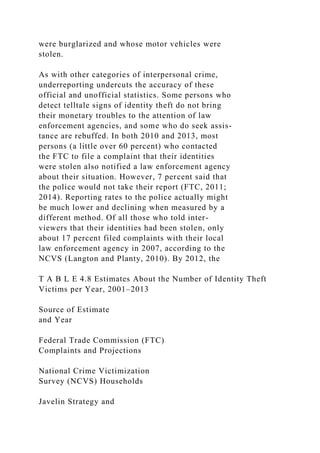 were burglarized and whose motor vehicles were
stolen.
As with other categories of interpersonal crime,
underreporting undercuts the accuracy of these
official and unofficial statistics. Some persons who
detect telltale signs of identity theft do not bring
their monetary troubles to the attention of law
enforcement agencies, and some who do seek assis-
tance are rebuffed. In both 2010 and 2013, most
persons (a little over 60 percent) who contacted
the FTC to file a complaint that their identities
were stolen also notified a law enforcement agency
about their situation. However, 7 percent said that
the police would not take their report (FTC, 2011;
2014). Reporting rates to the police actually might
be much lower and declining when measured by a
different method. Of all those who told inter-
viewers that their identities had been stolen, only
about 17 percent filed complaints with their local
law enforcement agency in 2007, according to the
NCVS (Langton and Planty, 2010). By 2012, the
T A B L E 4.8 Estimates About the Number of Identity Theft
Victims per Year, 2001–2013
Source of Estimate
and Year
Federal Trade Commission (FTC)
Complaints and Projections
National Crime Victimization
Survey (NCVS) Households
Javelin Strategy and
 