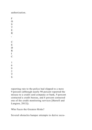 authorization.
F
O
S
T
E
R
,
C
E
D
R
I
C
1
6
9
2
T
S
reporting rate to the police had slipped to a mere
9 percent (although nearly 90 percent reported the
misuse to a credit card company or bank, 9 percent
contacted a credit bureau, and 6 percent contacted
one of the credit monitoring services [Harrell and
Langton, 2013]).
Who Faces the Greatest Risks?
Several obstacles hamper attempts to derive accu-
 