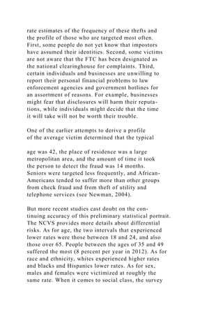 rate estimates of the frequency of these thefts and
the profile of those who are targeted most often.
First, some people do not yet know that impostors
have assumed their identities. Second, some victims
are not aware that the FTC has been designated as
the national clearinghouse for complaints. Third,
certain individuals and businesses are unwilling to
report their personal financial problems to law
enforcement agencies and government hotlines for
an assortment of reasons. For example, businesses
might fear that disclosures will harm their reputa-
tions, while individuals might decide that the time
it will take will not be worth their trouble.
One of the earlier attempts to derive a profile
of the average victim determined that the typical
age was 42, the place of residence was a large
metropolitan area, and the amount of time it took
the person to detect the fraud was 14 months.
Seniors were targeted less frequently, and African-
Americans tended to suffer more than other groups
from check fraud and from theft of utility and
telephone services (see Newman, 2004).
But more recent studies cast doubt on the con-
tinuing accuracy of this preliminary statistical portrait.
The NCVS provides more details about differential
risks. As for age, the two intervals that experienced
lower rates were those between 18 and 24, and also
those over 65. People between the ages of 35 and 49
suffered the most (8 percent per year in 2012). As for
race and ethnicity, whites experienced higher rates
and blacks and Hispanics lower rates. As for sex,
males and females were victimized at roughly the
same rate. When it comes to social class, the survey
 