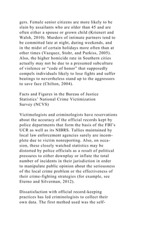gers. Female senior citizens are more likely to be
slain by assailants who are older than 45 and are
often either a spouse or grown child (Krienert and
Walsh, 2010). Murders of intimate partners tend to
be committed late at night, during weekends, and
in the midst of certain holidays more often than at
other times (Vazquez, Stohr, and Purkiss, 2005).
Also, the higher homicide rate in Southern cities
actually may not be due to a presumed subculture
of violence or “code of honor” that supposedly
compels individuals likely to lose fights and suffer
beatings to nevertheless stand up to the aggressors
to save face (Chilton, 2004).
Facts and Figures in the Bureau of Justice
Statistics’ National Crime Victimization
Survey (NCVS)
Victimologists and criminologists have reservations
about the accuracy of the official records kept by
police departments that form the basis of the FBI’s
UCR as well as its NIBRS. Tallies maintained by
local law enforcement agencies surely are incom-
plete due to victim nonreporting. Also, on occa-
sion, these closely watched statistics may be
distorted by police officials as a result of political
pressures to either downplay or inflate the total
number of incidents in their jurisdiction in order
to manipulate public opinion about the seriousness
of the local crime problem or the effectiveness of
their crime-fighting strategies (for example, see
Eterno and Silverman, 2012).
Dissatisfaction with official record-keeping
practices has led criminologists to collect their
own data. The first method used was the self-
 
