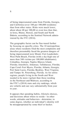 S
of being impersonated came from Florida, Georgia,
and California (over 100 per 100,000 residents)
than from other states. Risks were much lower,
about about 40 per 100,00 or even less than that,
in Iowa, Maine, Hawaii, and South and North
Dakota, according to the Sentinel Network admin-
istered by the FTC (2014).
The geographic factor can be fine-tuned further
by focusing on specific cities. The 10 metropolitan
areas where residents filed the most complaints and
therefore presumably faced the greatest dangers of
being impersonated were Miami–Fort Lauderdale–
West Palm Beach, Florida (with a sky-high rate of
more than 340 victims per 100,000 inhabitants);
Columbus, Georgia; Naples-Marcos Island,
Florida; Jonesboro, Arkansas; Tallahassee, Florida;
Cape Coral–Fort Myers, Florida; Atlanta, Georgia;
Port Saint Lucie, Florida; Beckley, West Virginia;
and Tampa–St. Petersburg, Florida. As for entire
regions, people living in the South and West
needed to be more vigilant than those residing
in the Northeast and Midwest, according to
the FTC’s (2014) state and city rankings, which
are volatile and can vary substantially from year
to year.
It appears that spending habits, lifestyle choices,
and decisions about where to reside—in other
words, attitudes and behaviors—determine, to
some degree, whether an individual’s identity will
be misappropriated by some thief or hacker.
 