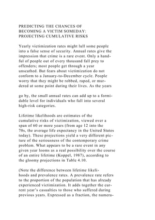 PREDICTING THE CHANCES OF
BECOMING A VICTIM SOMEDAY:
PROJECTING CUMULATIVE RISKS
Yearly victimization rates might lull some people
into a false sense of security. Annual rates give the
impression that crime is a rare event. Only a hand-
ful of people out of every thousand fall prey to
offenders; most people get through a year
unscathed. But fears about victimization do not
conform to a January-to-December cycle. People
worry that they might be robbed, raped, or mur-
dered at some point during their lives. As the years
go by, the small annual rates can add up to a formi-
dable level for individuals who fall into several
high-risk categories.
Lifetime likelihoods are estimates of the
cumulative risks of victimization, viewed over a
span of 60 or more years (from age 12 into the
70s, the average life expectancy in the United States
today). These projections yield a very different pic-
ture of the seriousness of the contemporary crime
problem. What appears to be a rare event in any
given year looms as a real possibility over the course
of an entire lifetime (Koppel, 1987), according to
the gloomy projections in Table 4.10.
(Note the difference between lifetime likeli-
hoods and prevalence rates. A prevalence rate refers
to the proportion of the population that has already
experienced victimization. It adds together the cur-
rent year’s casualties to those who suffered during
previous years. Expressed as a fraction, the numera-
 