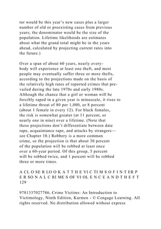 tor would be this year’s new cases plus a larger
number of old or preexisting cases from previous
years; the denominator would be the size of the
population. Lifetime likelihoods are estimates
about what the grand total might be in the years
ahead, calculated by projecting current rates into
the future.)
Over a span of about 60 years, nearly every-
body will experience at least one theft, and most
people may eventually suffer three or more thefts,
according to the projections made on the basis of
the relatively high rates of reported crimes that pre-
vailed during the late 1970s and early 1980s.
Although the chance that a girl or woman will be
forcibly raped in a given year is minuscule, it rises to
a lifetime threat of 80 per 1,000, or 8 percent
(about 1 female in every 12). For black females,
the risk is somewhat greater (at 11 percent, or
nearly one in nine) over a lifetime. (Note that
these projections don’t differentiate between date
rape, acquaintance rape, and attacks by strangers—
see Chapter 10.) Robbery is a more common
crime, so the projection is that about 30 percent
of the population will be robbed at least once
over a 60-year period. Of this group, 5 percent
will be robbed twice, and 1 percent will be robbed
three or more times.
A CL O SE R LO O K A T T H E VI C TI M S O F I N T ER P
E R SO N A L C RI ME S OF VI OL E N C E A N D T H E F T
129
9781337027786, Crime Victims: An Introduction to
Victimology, Ninth Edition, Karmen - © Cengage Learning. All
rights reserved. No distribution allowed without express
 