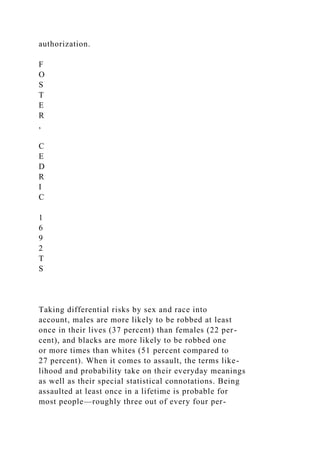 authorization.
F
O
S
T
E
R
,
C
E
D
R
I
C
1
6
9
2
T
S
Taking differential risks by sex and race into
account, males are more likely to be robbed at least
once in their lives (37 percent) than females (22 per-
cent), and blacks are more likely to be robbed one
or more times than whites (51 percent compared to
27 percent). When it comes to assault, the terms like-
lihood and probability take on their everyday meanings
as well as their special statistical connotations. Being
assaulted at least once in a lifetime is probable for
most people—roughly three out of every four per-
 