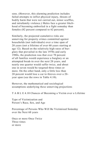 sons. (However, this alarming prediction includes
failed attempts to inflict physical injury, threats of
bodily harm that were not carried out, minor scuffles,
and intrafamily violence.) Males face a greater likeli-
hood of becoming embroiled in a fight someday than
females (82 percent compared to 62 percent).
Similarly, the projected cumulative risks are
unnerving for property crimes committed against
households (not individuals) over a time span of
20 years (not a lifetime of over 60 years starting at
age 12). Based on the relatively high rates of bur-
glary that prevailed in the late 1970s and early
1980s, the prediction was that over 70 percent
of all families would experience a burglary or an
attempted break-in over the next 20 years, and
nearly one quarter would suffer twice, and about
one in seven would be targeted three times or
more. On the other hand, only a little less than
20 percent would lose a car to thieves over a 20-
year span (see the rows in Table 4.10).
However, the mathematical and sociological
assumptions underlying these unnerving projections
T A B L E 4.10 Chances of Becoming a Victim over a Lifetime
Type of Victimization and
Person’s Race, Sex, and Age
Percentage of Persons Who Will Be Victimized Someday
over the Next 60 years
Once or more Once Twice
Three times
or more
 