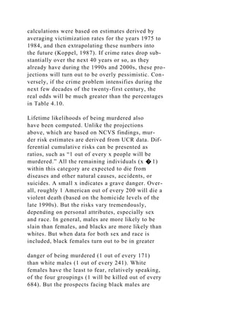 calculations were based on estimates derived by
averaging victimization rates for the years 1975 to
1984, and then extrapolating these numbers into
the future (Koppel, 1987). If crime rates drop sub-
stantially over the next 40 years or so, as they
already have during the 1990s and 2000s, these pro-
jections will turn out to be overly pessimistic. Con-
versely, if the crime problem intensifies during the
next few decades of the twenty-first century, the
real odds will be much greater than the percentages
in Table 4.10.
Lifetime likelihoods of being murdered also
have been computed. Unlike the projections
above, which are based on NCVS findings, mur-
der risk estimates are derived from UCR data. Dif-
ferential cumulative risks can be presented as
ratios, such as “1 out of every x people will be
murdered.” All the remaining individuals (x � 1)
within this category are expected to die from
diseases and other natural causes, accidents, or
suicides. A small x indicates a grave danger. Over-
all, roughly 1 American out of every 200 will die a
violent death (based on the homicide levels of the
late 1990s). But the risks vary tremendously,
depending on personal attributes, especially sex
and race. In general, males are more likely to be
slain than females, and blacks are more likely than
whites. But when data for both sex and race is
included, black females turn out to be in greater
danger of being murdered (1 out of every 171)
than white males (1 out of every 241). White
females have the least to fear, relatively speaking,
of the four groupings (1 will be killed out of every
684). But the prospects facing black males are
 