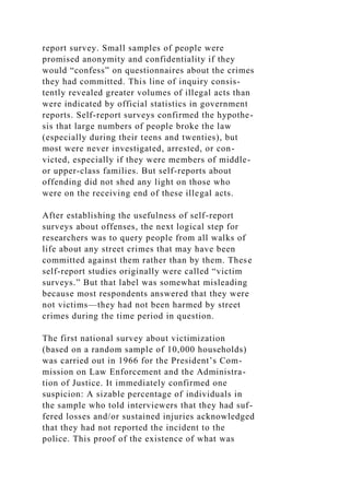 report survey. Small samples of people were
promised anonymity and confidentiality if they
would “confess” on questionnaires about the crimes
they had committed. This line of inquiry consis-
tently revealed greater volumes of illegal acts than
were indicated by official statistics in government
reports. Self-report surveys confirmed the hypothe-
sis that large numbers of people broke the law
(especially during their teens and twenties), but
most were never investigated, arrested, or con-
victed, especially if they were members of middle-
or upper-class families. But self-reports about
offending did not shed any light on those who
were on the receiving end of these illegal acts.
After establishing the usefulness of self-report
surveys about offenses, the next logical step for
researchers was to query people from all walks of
life about any street crimes that may have been
committed against them rather than by them. These
self-report studies originally were called “victim
surveys.” But that label was somewhat misleading
because most respondents answered that they were
not victims—they had not been harmed by street
crimes during the time period in question.
The first national survey about victimization
(based on a random sample of 10,000 households)
was carried out in 1966 for the President’s Com-
mission on Law Enforcement and the Administra-
tion of Justice. It immediately confirmed one
suspicion: A sizable percentage of individuals in
the sample who told interviewers that they had suf-
fered losses and/or sustained injuries acknowledged
that they had not reported the incident to the
police. This proof of the existence of what was
 