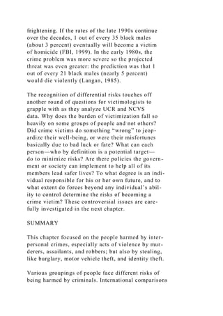 frightening. If the rates of the late 1990s continue
over the decades, 1 out of every 35 black males
(about 3 percent) eventually will become a victim
of homicide (FBI, 1999). In the early 1980s, the
crime problem was more severe so the projected
threat was even greater: the prediction was that 1
out of every 21 black males (nearly 5 percent)
would die violently (Langan, 1985).
The recognition of differential risks touches off
another round of questions for victimologists to
grapple with as they analyze UCR and NCVS
data. Why does the burden of victimization fall so
heavily on some groups of people and not others?
Did crime victims do something “wrong” to jeop-
ardize their well-being, or were their misfortunes
basically due to bad luck or fate? What can each
person—who by definition is a potential target—
do to minimize risks? Are there policies the govern-
ment or society can implement to help all of its
members lead safer lives? To what degree is an indi-
vidual responsible for his or her own future, and to
what extent do forces beyond any individual’s abil-
ity to control determine the risks of becoming a
crime victim? These controversial issues are care-
fully investigated in the next chapter.
SUMMARY
This chapter focused on the people harmed by inter-
personal crimes, especially acts of violence by mur-
derers, assailants, and robbers; but also by stealing,
like burglary, motor vehicle theft, and identity theft.
Various groupings of people face different risks of
being harmed by criminals. International comparisons
 