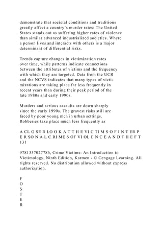 demonstrate that societal conditions and traditions
greatly affect a country’s murder rates: The United
States stands out as suffering higher rates of violence
than similar advanced industrialized societies. Where
a person lives and interacts with others is a major
determinant of differential risks.
Trends capture changes in victimization rates
over time, while patterns indicate connections
between the attributes of victims and the frequency
with which they are targeted. Data from the UCR
and the NCVS indicates that many types of victi-
mizations are taking place far less frequently in
recent years than during their peak period of the
late 1980s and early 1990s.
Murders and serious assaults are down sharply
since the early 1990s. The gravest risks still are
faced by poor young men in urban settings.
Robberies take place much less frequently as
A CL O SE R LO O K A T T H E VI C TI M S O F I N T ER P
E R SO N A L C RI ME S OF VI OL E N C E A N D T H E F T
131
9781337027786, Crime Victims: An Introduction to
Victimology, Ninth Edition, Karmen - © Cengage Learning. All
rights reserved. No distribution allowed without express
authorization.
F
O
S
T
E
R
 