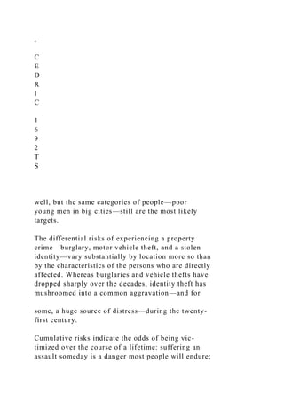 ,
C
E
D
R
I
C
1
6
9
2
T
S
well, but the same categories of people—poor
young men in big cities—still are the most likely
targets.
The differential risks of experiencing a property
crime—burglary, motor vehicle theft, and a stolen
identity—vary substantially by location more so than
by the characteristics of the persons who are directly
affected. Whereas burglaries and vehicle thefts have
dropped sharply over the decades, identity theft has
mushroomed into a common aggravation—and for
some, a huge source of distress—during the twenty-
first century.
Cumulative risks indicate the odds of being vic-
timized over the course of a lifetime: suffering an
assault someday is a danger most people will endure;
 