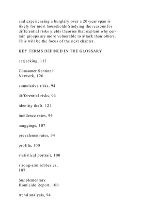 and experiencing a burglary over a 20-year span is
likely for most households Studying the reasons for
differential risks yields theories that explain why cer-
tain groups are more vulnerable to attack than others.
This will be the focus of the next chapter.
KEY TERMS DEFINED IN THE GLOSSARY
carjacking, 113
Consumer Sentinel
Network, 126
cumulative risks, 94
differential risks, 94
identity theft, 121
incidence rates, 94
muggings, 107
prevalence rates, 94
profile, 100
statistical portrait, 100
strong-arm robberies,
107
Supplementary
Homicide Report, 100
trend analysis, 94
 