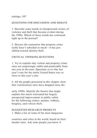 yokings, 107
QUESTIONS FOR DISCUSSION AND DEBATE
1. Describe some trends in interpersonal crimes of
violence and theft that became evident during
the 1990s. Which of these trends has continued
right up to the present?
2. Discuss the contention that property crime
really hasn’t subsided so much—it has just
shifted toward identity theft.
CRITICAL THINKING QUESTIONS
1. Try to explain why violent and property crime
rates are surprisingly stable and predictable from
one year to the next. Speculate as to why last
year’s rate for the entire United States was so
close to this year’s rate.
2. All the graphs presented in this chapter show
that victimization rates have dropped since the
early 1990s. Identify the factors that might
explain this much welcomed but largely
unexpected improvement in public safety
for the following crimes: murder, robbery,
burglary, and vehicle theft.
SUGGESTED RESEARCH PROJECTS
1. Make a list of some of the most dangerous
countries and cities in the world, based on their
murder rates. Ask some people you know if
 