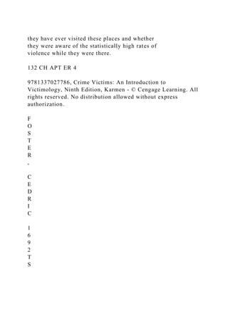 they have ever visited these places and whether
they were aware of the statistically high rates of
violence while they were there.
132 CH APT ER 4
9781337027786, Crime Victims: An Introduction to
Victimology, Ninth Edition, Karmen - © Cengage Learning. All
rights reserved. No distribution allowed without express
authorization.
F
O
S
T
E
R
,
C
E
D
R
I
C
1
6
9
2
T
S
 